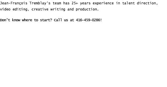 Jean-François Tremblay's team has 25+ years experience in talent direction, video editing, creative writing and production. We have worked for major brands such as Loblaws, Pepsi, and Walmart. Don't know where to start? Call us at 416-459-0286!